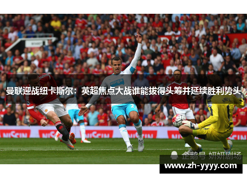 曼联迎战纽卡斯尔:英超焦点大战谁能拔得头筹并延续胜利势头 曼联迎战纽卡斯尔:英超焦点大战谁能拔得头筹并延续胜利势头