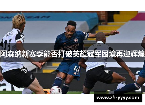 阿森纳新赛季能否打破英超冠军困境再迎辉煌