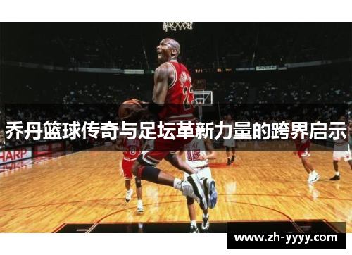 乔丹篮球传奇与足坛革新力量的跨界启示