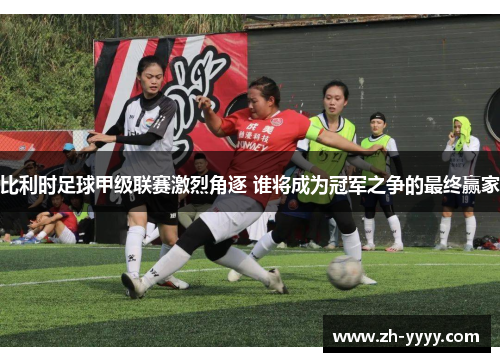 比利时足球甲级联赛激烈角逐 谁将成为冠军之争的最终赢家